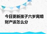 今日更新孩子六岁离婚财产该怎么分