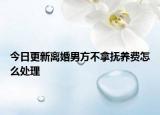 今日更新离婚男方不拿抚养费怎么处理