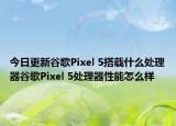 今日更新谷歌Pixel 5搭载什么处理器谷歌Pixel 5处理器性能怎么样