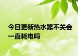 今日更新热水器不关会一直耗电吗