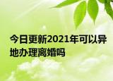 今日更新2021年可以异地办理离婚吗