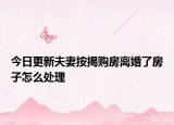 今日更新夫妻按揭购房离婚了房子怎么处理