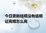 今日更新结婚没有结婚证离婚怎么离