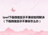 ipad下载微信显示不兼容如何解决（下载微信显示不兼容怎么办）