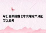 今日更新结婚七年离婚财产分配怎么去分