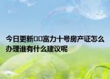 今日更新﻿﻿富力十号房产证怎么办理谁有什么建议呢