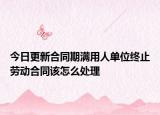 今日更新合同期满用人单位终止劳动合同该怎么处理