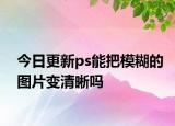 今日更新ps能把模糊的图片变清晰吗