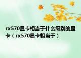 rx570显卡相当于什么级别的显卡（rx570显卡相当于）