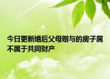 今日更新婚后父母赠与的房子属不属于共同财产