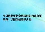 今日最新更新全民核酸时代谁来买单做一次核酸检测多少钱