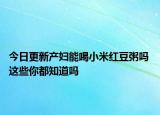 今日更新产妇能喝小米红豆粥吗 这些你都知道吗