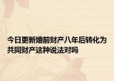 今日更新婚前财产八年后转化为共同财产这种说法对吗