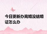 今日更新办离婚没结婚证怎么办