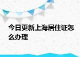 今日更新上海居住证怎么办理