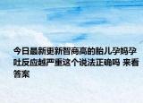 今日最新更新智商高的胎儿孕妈孕吐反应越严重这个说法正确吗 来看答案
