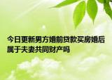 今日更新男方婚前贷款买房婚后属于夫妻共同财产吗