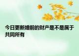 今日更新婚前的财产是不是属于共同所有