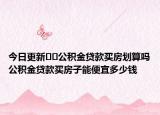 今日更新﻿﻿公积金贷款买房划算吗公积金贷款买房子能便宜多少钱