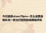 今日更新vivox70pro+怎么设置自拍补光一款主打拍照的高颜值手机