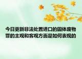 今日更新非法处置进口的固体废物罪的主观和客观方面是如何表现的