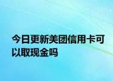 今日更新美团信用卡可以取现金吗