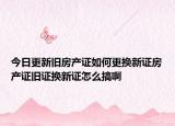 今日更新旧房产证如何更换新证房产证旧证换新证怎么搞啊