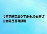 今日更新买房交了定金,没有签订主合同是否可以退