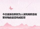 今日更新在职时为人谋利离职后收受财物的是否构成犯罪