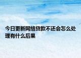 今日更新网络贷款不还会怎么处理有什么后果