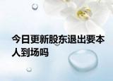 今日更新股东退出要本人到场吗
