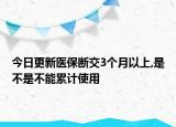 今日更新医保断交3个月以上,是不是不能累计使用