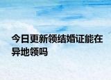今日更新领结婚证能在异地领吗