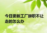 今日更新工厂辞职不让走的怎么办
