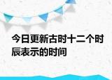 今日更新古时十二个时辰表示的时间