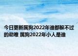 今日更新属狗2022年谁都躲不过的劫难 属狗2022年小人是谁