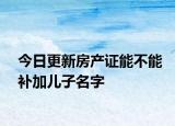今日更新房产证能不能补加儿子名字