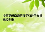 今日更新离婚后孩子归谁子女抚养权归谁