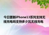 今日更新iPhone13系列支持无线充电吗支持多少瓦无线充电
