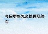 今日更新怎么处理乱停车