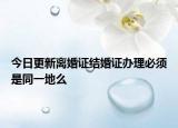 今日更新离婚证结婚证办理必须是同一地么