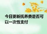 今日更新抚养费是否可以一次性支付