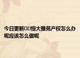 今日更新﻿﻿恒大雅苑产权怎么办呢应该怎么做呢