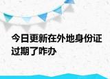今日更新在外地身份证过期了咋办