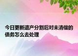今日更新遗产分割后对未清偿的债务怎么去处理