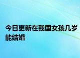 今日更新在我国女孩几岁能结婚