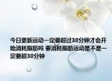 今日更新运动一定要超过30分钟才会开始消耗脂肪吗 要消耗脂肪运动是不是一定要超30分钟