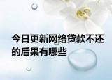 今日更新网络贷款不还的后果有哪些