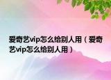 爱奇艺vip怎么给别人用（爱奇艺vip怎么给别人用）