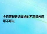 今日更新起诉离婚时不写抚养权可不可以